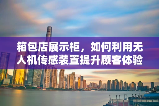 箱包店展示柜，如何利用无人机传感装置提升顾客体验？