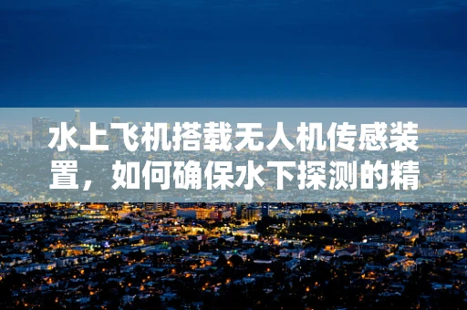 水上飞机搭载无人机传感装置，如何确保水下探测的精准与安全？