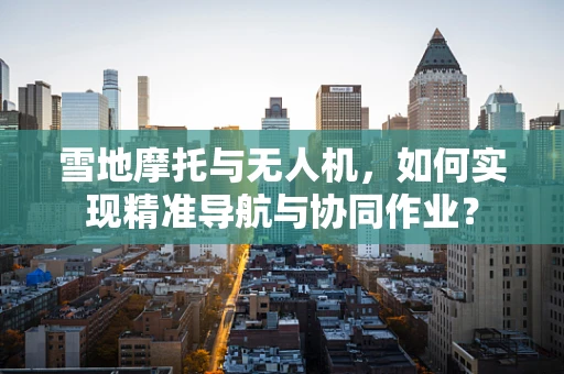 雪地摩托与无人机，如何实现精准导航与协同作业？
