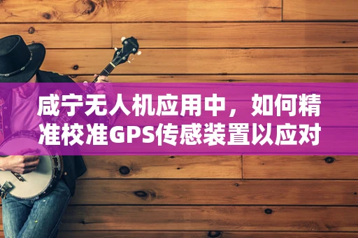 咸宁无人机应用中，如何精准校准GPS传感装置以应对复杂地形挑战？