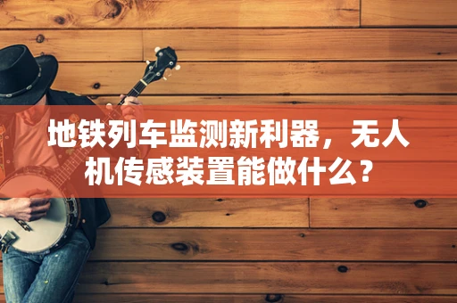 地铁列车监测新利器，无人机传感装置能做什么？