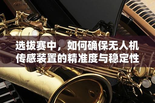 选拔赛中，如何确保无人机传感装置的精准度与稳定性？
