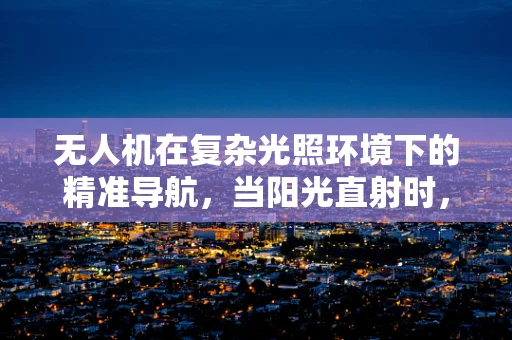 无人机在复杂光照环境下的精准导航，当阳光直射时，传感装置如何应对？