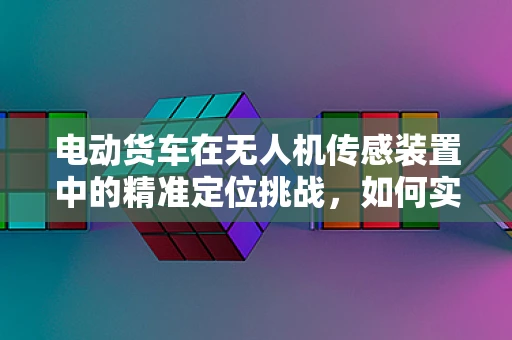 电动货车在无人机传感装置中的精准定位挑战，如何实现无缝对接？
