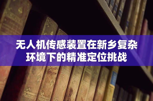 无人机传感装置在新乡复杂环境下的精准定位挑战