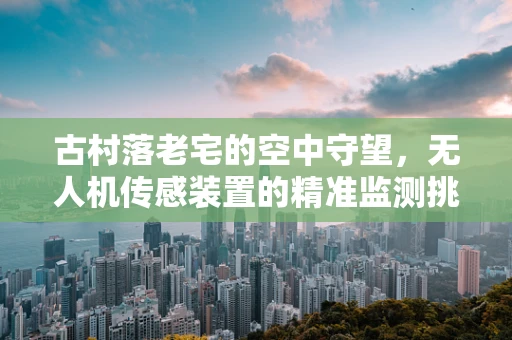 古村落老宅的空中守望，无人机传感装置的精准监测挑战