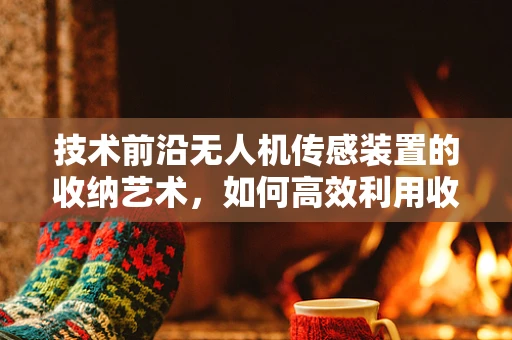 技术前沿无人机传感装置的收纳艺术，如何高效利用收纳袋提升任务效率？