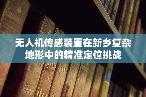 无人机传感装置在新乡复杂地形中的精准定位挑战