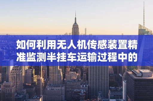 如何利用无人机传感装置精准监测半挂车运输过程中的安全？