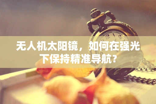 无人机太阳镜，如何在强光下保持精准导航？