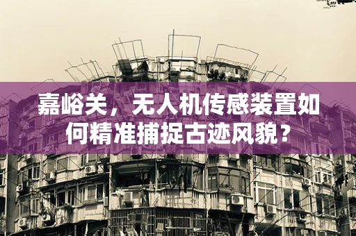 嘉峪关，无人机传感装置如何精准捕捉古迹风貌？