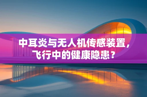 中耳炎与无人机传感装置，飞行中的健康隐患？