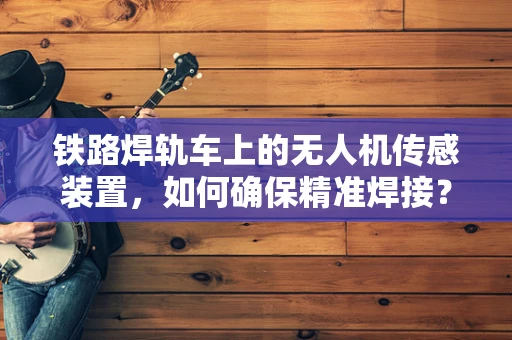 铁路焊轨车上的无人机传感装置，如何确保精准焊接？