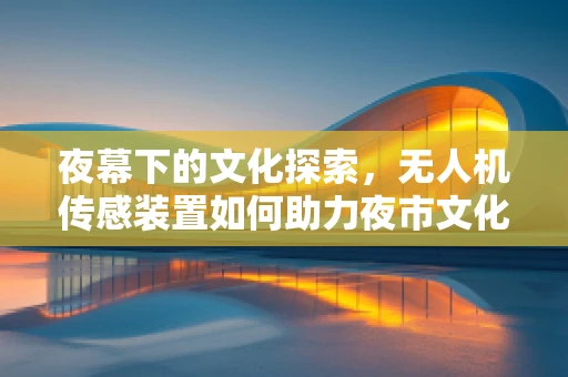 夜幕下的文化探索，无人机传感装置如何助力夜市文化监测？