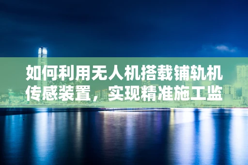 如何利用无人机搭载铺轨机传感装置，实现精准施工监测？
