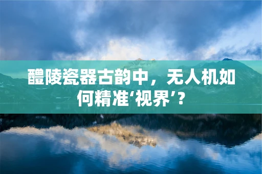 醴陵瓷器古韵中，无人机如何精准‘视界’？