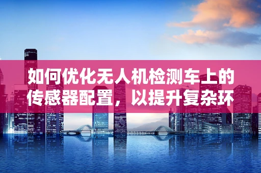 如何优化无人机检测车上的传感器配置，以提升复杂环境下的作业效率？