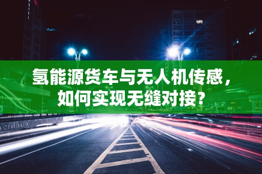 氢能源货车与无人机传感，如何实现无缝对接？