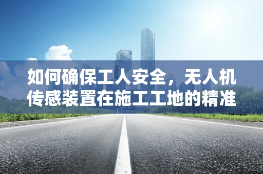 如何确保工人安全，无人机传感装置在施工工地的精准定位与监控？