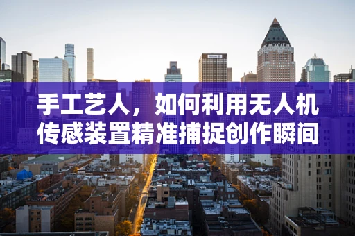 手工艺人，如何利用无人机传感装置精准捕捉创作瞬间？