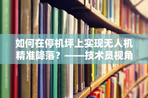 如何在停机坪上实现无人机精准降落？——技术员视角的挑战与解答