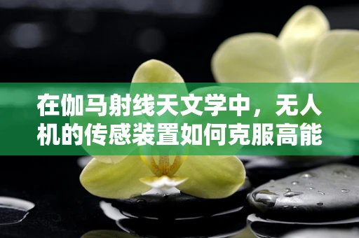 在伽马射线天文学中，无人机的传感装置如何克服高能辐射的挑战？