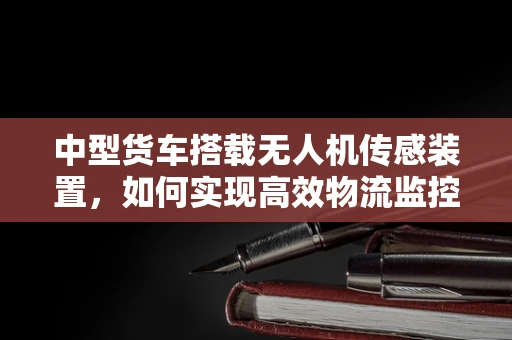 中型货车搭载无人机传感装置，如何实现高效物流监控？