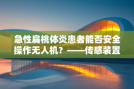 急性扁桃体炎患者能否安全操作无人机？——传感装置的特殊考量