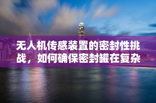 无人机传感装置的密封性挑战，如何确保密封罐在复杂环境下的稳定工作？