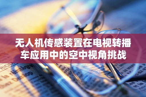 无人机传感装置在电视转播车应用中的空中视角挑战
