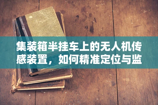 集装箱半挂车上的无人机传感装置，如何精准定位与监测？