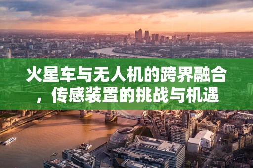火星车与无人机的跨界融合，传感装置的挑战与机遇