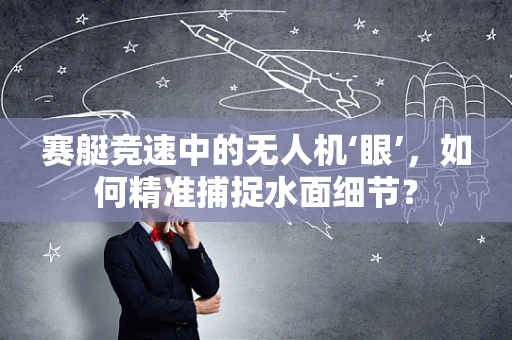 赛艇竞速中的无人机‘眼’，如何精准捕捉水面细节？