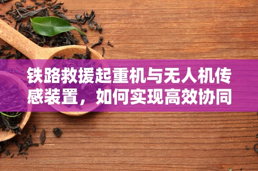 铁路救援起重机与无人机传感装置，如何实现高效协同救援？