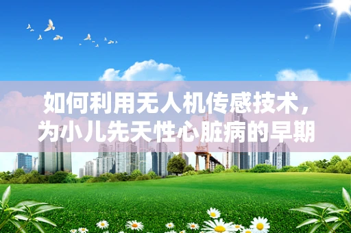 如何利用无人机传感技术，为小儿先天性心脏病的早期筛查开辟新路径？