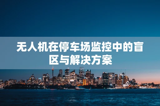 无人机在停车场监控中的盲区与解决方案