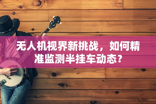 无人机视界新挑战，如何精准监测半挂车动态？