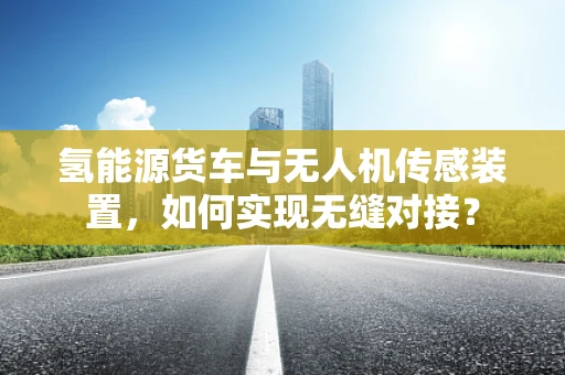 氢能源货车与无人机传感装置，如何实现无缝对接？