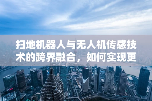 扫地机器人与无人机传感技术的跨界融合，如何实现更智能的清扫？
