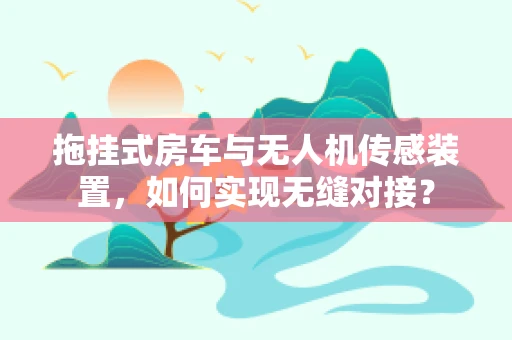 拖挂式房车与无人机传感装置，如何实现无缝对接？