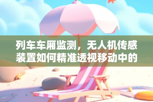 列车车厢监测，无人机传感装置如何精准透视移动中的车厢？