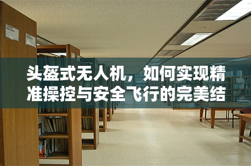 头盔式无人机，如何实现精准操控与安全飞行的完美结合？