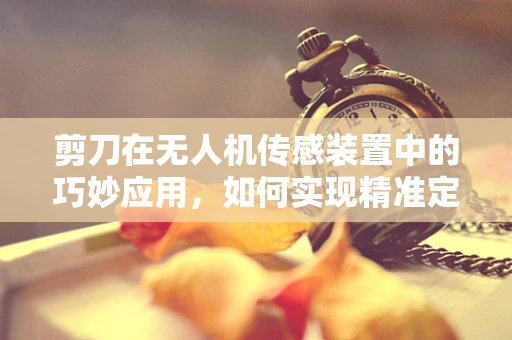 剪刀在无人机传感装置中的巧妙应用，如何实现精准定位与剪裁？