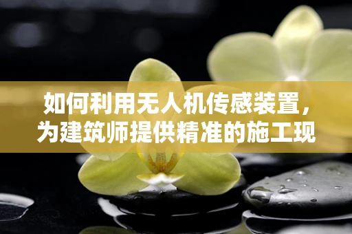 如何利用无人机传感装置，为建筑师提供精准的施工现场监测？