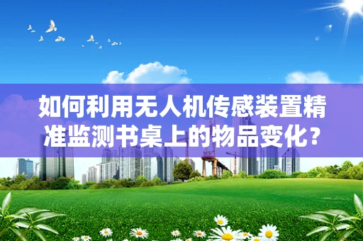 如何利用无人机传感装置精准监测书桌上的物品变化？