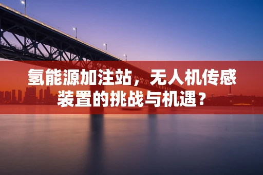 氢能源加注站，无人机传感装置的挑战与机遇？