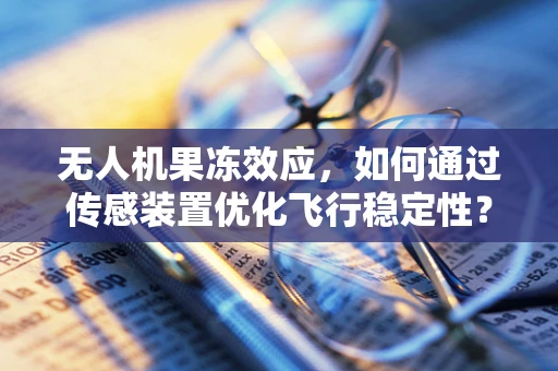 无人机果冻效应，如何通过传感装置优化飞行稳定性？
