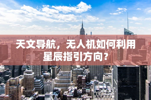 天文导航，无人机如何利用星辰指引方向？