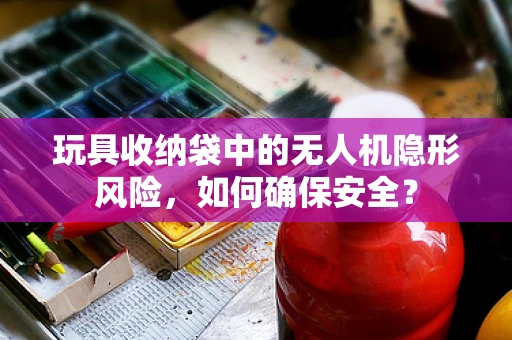 玩具收纳袋中的无人机隐形风险，如何确保安全？