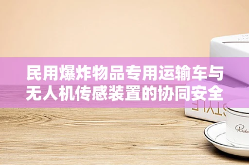 民用爆炸物品专用运输车与无人机传感装置的协同安全策略